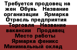 Требуется продовец на жен. Обувь › Название организации ­ Ярмарка › Отрасль предприятия ­ Торговля › Название вакансии ­ Продавец › Место работы ­ Ярмарка феникс › Минимальный оклад ­ 12 000 › Процент ­ 8 › Возраст от ­ 25 › Возраст до ­ 30 - Саратовская обл., Энгельсский р-н Работа » Вакансии   